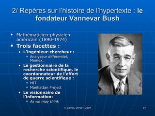 2/ Repères sur l’histoire de l’hypertexte :  le fondateur Vannevar Bush Mathématicien-physicien américain (1890-1974) Trois facettes :  L’ingénieur-chercheur : Analyseur différentiel, Memex… Le gestionnaire de la recherche scientifique, le coordonnateur de l'effort de guerre scientifique :   MIT Manhattan Project  Le visionnaire de l’information:   As we may think 