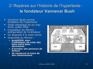 2/ Repères sur l’histoire de l’hypertexte :     le fondateur Vannevar Bush Vannevar Bush comme fondateur de l’hypertexte Texte canonique  As  we   may   think , juillet 1945 Concepteur du  Memex :  préfiguration de l’ordinateur Un dispositif à la Jules Verne Originalité du  Memex  :  possibilité, pour l'utilisateur, de créer des liens entre deux documents d'annoter son parcours de lecture  de conserver la trace de son cheminement 