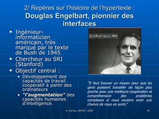 2/ Repères sur l’histoire de l’hypertexte :   Douglas Engelbart, pionnier des interfaces Ingénieur-informaticien américain, très marqué par le texte de Bush de 1945 Chercheur au SRI (Stanford)  Objectif central :  Développement des capacités de travail coopératif à partir des ordinateurs "l'augmentation"  des capacités humaines d'intelligence. " Il faut trouver un moyen pour que les gens puissent travailler de façon plus proche avec une meilleure coopération et compréhension des problèmes complexes si nous voulons avoir une chance de nous en sortir ." 