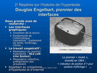 2/ Repères sur l’histoire de l’hypertexte :   Douglas Engelbart, pionnier des interfaces Deux grands axes de recherche :  Les interfaces graphiques:  Invention de la souris Fondements de l’informatique interactive : traitement de texte, fenêtrage, icônes…  Le travail coopératif : Réalisateur du premier hypertexte :  NLS (oN-Line System ) Messagerie collective, préfiguration des groupware Engelbart au croisement d’hypertexte et d’Internet Le premier « mulot », inventé en 1964 :  «  indicateur de position X-Y pour système d’affichage  »   