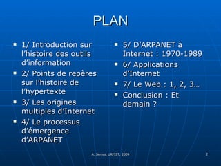 PLAN 1/ Introduction sur l’histoire des outils d’information 2/ Points de repères sur l’histoire de l’hypertexte 3/ Les origines multiples d’Internet  4/ Le processus d’émergence d’ARPANET 5/ D’ARPANET à Internet : 1970-1989 6/ Applications d’Internet 7/ Le Web : 1, 2, 3…  Conclusion : Et demain ? 