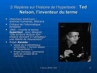 2/ Repères sur l’histoire de l’hypertexte :   Ted Nelson, l’inventeur du terme Chercheur américain ; sciences humaines, littéraire Critique de l’informatique existante 1965 : invente le terme  hypertext  , pour désigner  "une écriture-lecture non-linéaire donnant à l'utilisateur une liberté de mouvement" Projet  Xanadu  :  utopie de la bibliothèque universelle, « horizon absolu de l’hypertexte », Projet immense, commencé dans les années 60 et inachevé… 
