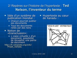 2/ Repères sur l’histoire de l’hypertexte :   Ted Nelson, l’inventeur du terme Idée d’un système de publication mondial :  Chacun pourrait publier ses documents  Tous les documents reliés par des liens Notion de «transclusion»: « copie virtuelle » d’un document, possibilité de récupérer une partie de document http:// fr.wikipedia.org / wiki / Projet_Xanadu Hypertexte au cœur de Xanadu : 
