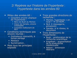 2/ Repères sur l’histoire de l’hypertexte : l’hypertexte dans les années 60 Milieu des années 60 : Caractère encore utopique de l’hypertexte :  Rêve de Bush du Memex Vision de Xanadu, encore irréalisable Caractère balbutiant de NLS Conditions techniques pas encore réunies :  Ordinateurs interactifs, à temps partagé Réseaux Numérisation… Mais tous les principes exposés Trois grandes directions de recherche :  Memex, hypertexte « en local »    CD-ROM… NLS    messagerie, groupware Xanadu    le réseau, le document Trois dimensions de l’hypertexte : Bush : amélioration de la recherche scientifique Engelbart : augmentation de la productivité intellectuelle Nelson : dimension littéraire 