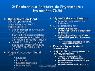 2/ Repères sur l’histoire de l’hypertexte : les années 70-90 Hypertexte en local :  développement de nombreux systèmes hypertextes : Expérimentations, travaux de recherche… 1987 : 1ère popularisation avec  Hypercard , distribué par Apple sur les Mac Intosh > 1985 : Diffusion grand public de l’hypertexte avec les encyclopédies sur CD-ROM Vogue du concept, début 90’s :  Education Littérature Sciences cognitives Documentation … Hypertexte en réseau :  Deux histoires longtemps distinctes Deux moments-clé :  1969 : naissance d’ARPANET, rôle d’Engelbart et de  NLS   1989 : invention du World Wide Web par Tim Berners-Lee  Référence explicite à Bush, Engelbart et Nelson    Fusion d’hypertexte et d’Internet Aujourd’hui, omniprésence de l’hypertexte :  comme moyen d’accès privilégié à l’information Nouvelle forme de technologie de la mémoire  Nouvelle forme de littérature 