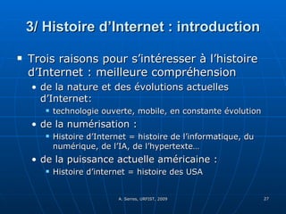 3/ Histoire d’Internet : introduction Trois raisons pour s’intéresser à l’histoire d’Internet : meilleure compréhension  de la nature et des évolutions actuelles d’Internet:  technologie ouverte, mobile, en constante évolution de la numérisation :  Histoire d’Internet = histoire de l’informatique, du numérique, de l’IA, de l’hypertexte… de la puissance actuelle américaine : Histoire d’internet = histoire des USA  