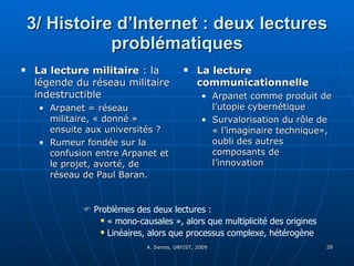 3/ Histoire d’Internet : deux lectures problématiques La lecture militaire  : la légende du réseau militaire indestructible Arpanet = réseau militaire, « donné » ensuite aux universités ? Rumeur fondée sur la confusion entre Arpanet et le projet, avorté, de réseau de Paul Baran. La lecture communicationnelle Arpanet comme produit de l’utopie cybernétique Survalorisation du rôle de « l’imaginaire technique», oubli des autres composants de l’innovation    Problèmes des deux lectures : « mono-causales », alors que multiplicité des origines Linéaires, alors que processus complexe, hétérogène 