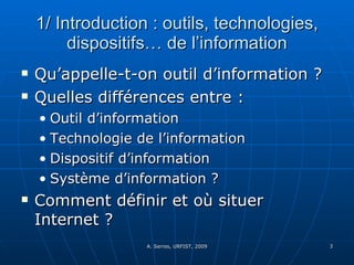 1/ Introduction : outils, technologies, dispositifs… de l’information Qu’appelle-t-on outil d’information ? Quelles différences entre :  Outil d’information Technologie de l’information Dispositif d’information Système d’information ? Comment définir et où situer Internet ?  