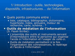 1/ Introduction : outils, technologies, dispositifs, infrastructures… de l’information Quels points communs entre :  liste, catalogue, bibliographie, dictionnaire, hypertexte, index, annuaire, moteur de recherche, carte, schéma… ? Outils de médiation de l’information   (S. Fayet-Scribe):  L’ensemble des outils et instruments servant d’intermédiaire entre la personne qui organise l’accès à l’information et l’usager de celle-ci.  Outils de médiation permettent à la fois l’organisation des connaissances, le repérage et l’accès à l’information 