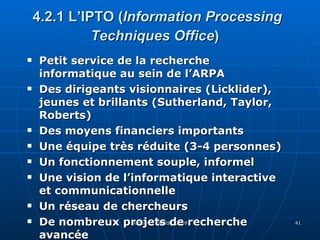 4.2.1 L’IPTO ( Information Processing Techniques Office )   Petit service de la recherche informatique au sein de l’ARPA Des dirigeants visionnaires (Licklider), jeunes et brillants (Sutherland, Taylor, Roberts)  Des moyens financiers importants Une équipe très réduite (3-4 personnes) Un fonctionnement souple, informel Une vision de l’informatique interactive et communicationnelle Un réseau de chercheurs De nombreux projets de recherche avancée 
