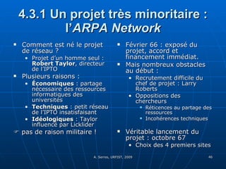 4.3.1 Un projet très minoritaire : l’ ARPA Network Comment est né le projet de réseau ? Projet d’un homme seul :  Robert Taylor , directeur de l’IPTO Plusieurs raisons : Économiques  : partage nécessaire des ressources informatiques des universités Techniques  : petit réseau de l’IPTO insatisfaisant Idéologiques  : Taylor influencé par Licklider    pas de raison militaire ! Février 66 : exposé du projet, accord et financement immédiat. Mais nombreux obstacles au début :  Recrutement difficile du chef de projet : Larry Roberts Oppositions des chercheurs  Réticences au partage des ressources Incohérences techniques Véritable lancement du projet : octobre 67 Choix des 4 premiers sites 