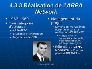 4.3.3 Réalisation de l’ ARPA Network 1967-1969 Trois catégories d’acteurs :  ARPA-IPTO Etudiants et chercheurs Ingénieurs de BBN Management du projet :  Dimension managériale essentielle dans la réalisation d’ARPANET : « Style ARPA » : souplesse et fermeté, décentralisation et pilotage stratégique Rôle-clé de  Larry Roberts,  « l’un des pères d’ARPANET » 