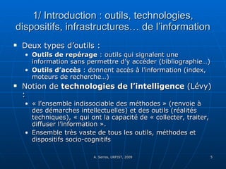1/ Introduction : outils, technologies, dispositifs, infrastructures… de l’information Deux types d’outils :  Outils de repérage  : outils qui signalent une information sans permettre d’y accéder (bibliographie…) Outils d’accès  : donnent accès à l’information (index, moteurs de recherche…) Notion de  technologies de l’intelligence  (Lévy) : « l’ensemble indissociable des méthodes » (renvoie à des démarches intellectuelles) et des outils (réalités techniques), « qui ont la capacité de « collecter, traiter, diffuser l’information ».  Ensemble très vaste de tous les outils, méthodes et dispositifs socio-cognitifs  