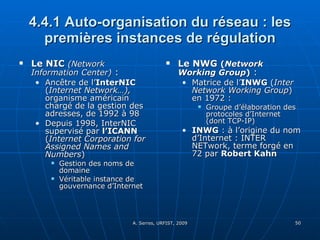 4.4.1 Auto-organisation du réseau : les premières instances de régulation Le NIC   (Network Information Center)  : Ancêtre de l’ InterNIC  ( Internet Network…),  organisme américain chargé de la gestion des adresses, de 1992 à 98 Depuis 1998, InterNIC supervisé par  l’ICANN  ( Internet Corporation for Assigned Names and Numbers )  Gestion des noms de domaine Véritable instance de gouvernance d’Internet  Le NWG  ( Network Working Group )  :  Matrice de l’ INWG  ( Inter Network Working Group ) en 1972 :  Groupe d’élaboration des protocoles d’Internet (dont TCP-IP) INWG  : à l’origine du nom d’Internet : INTER NETwork, terme forgé en 72 par  Robert Kahn 