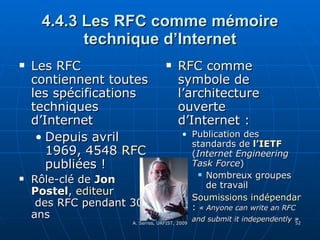 4.4.3 Les RFC comme mémoire technique d’Internet Les RFC contiennent toutes les spécifications techniques d’Internet Depuis avril 1969, 4548  RFC  publiées ! Rôle-clé de  Jon Postel ,  editeur  des RFC  pendant 30 ans RFC  comme symbole de l’architecture ouverte d’Internet :  Publication des standards de   l’ IETF   ( Internet Engineering Task Force ) Nombreux groupes de travail  Soumissions indépendantes  :  « Anyone can write an RFC and submit it independently »   