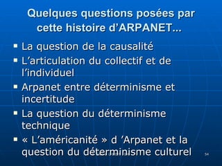 Quelques questions posées par cette histoire d’ARPANET...   La question de la causalité L’articulation du collectif et de l’individuel Arpanet entre déterminisme et incertitude La question du déterminisme technique « L’américanité » d ’Arpanet et la question du déterminisme culturel 