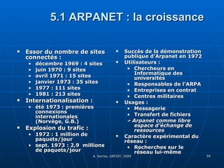 5.1 ARPANET : la croissance Essor du nombre de sites connectés :  décembre 1969 : 4 sites juin 1970 : 9 sites avril 1971 : 15 sites janvier 1973 : 35 sites 1977 : 111 sites 1981 : 213 sites Internationalisation :  été 1973 : premières connexions internationales (Norvège, G.B.) Explosion du trafic :  1972 : 1 million de paquets/jour  sept. 1973 : 2,9  millions de paquets/jour Succès de la démonstration publique d’Arpanet en 1972  Utilisateurs :  Chercheurs en Informatique des universités Responsables de l’ARPA Entreprises en contrat  Centres militaires Usages :  Messagerie Transfert de fichiers    Arpanet comme libre espace d’échange de ressources Caractère expérimental du réseau :  Recherches sur le réseau lui-même 