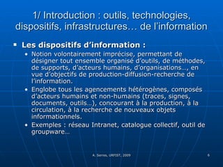 1/ Introduction : outils, technologies, dispositifs, infrastructures… de l’information Les dispositifs d’information :  Notion volontairement imprécise, permettant de désigner tout ensemble organisé d’outils, de méthodes, de supports, d’acteurs humains, d’organisations…, en vue d’objectifs de production-diffusion-recherche de l’information.  Englobe tous les agencements hétérogènes, composés d’acteurs humains et non-humains (traces, signes, documents, outils…), concourant à la production, à la circulation, à la recherche de nouveaux objets informationnels. Exemples : réseau Intranet, catalogue collectif, outil de groupware…  