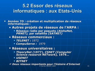 5.2 Essor des réseaux informatiques : aux Etats-Unis Années 7O : création et multiplication de réseaux informatiques :  Autres projets de réseaux de l’ARPA :  Réseaux radio par paquets  (AlohaNet, PRNET),  par satellite  (SATNET)  Réseaux commerciaux : TELENET :  1972   CompuServe :  1979 Réseaux universitaires :   TheoryNet ( 1977),  CSNET (Computer Science research NETwork),  1979… USENET  BITNET     Deux réseaux importants pour l’histoire d’Internet 