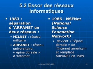 5.2 Essor des réseaux informatiques 1983 : séparation d ’ARPANET en deux réseaux :   MILNET  : réseau militaire ARPANET  : réseau universitaire, « épine dorsale » d ’Internet 1986 : NSFNet  (National Science Foundation Network) devient « l’épine dorsale » de l’Internet américain et remplace ARPANET en 1989 