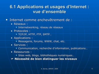 6.1 Applications et usages d’Internet : vue d’ensemble Internet comme enchevêtrement de : Réseaux : Internetworking, réseau de réseaux Protocoles :  TCP/IP, HTTP, FTP, SMTP… Applications :  Messagerie, forums, WWW, chat, etc. Services :  Communication, recherche d’information, publications… Ressources : Sites web, blogs, bibliothèques numériques…    Nécessité de bien distinguer les niveaux 