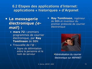 6.2 Etapes des applications d’Internet:  applications « historiques » d’Arpanet La messagerie électronique  (e-mail ) : mars 72 :  premiers programmes de courrier électronique, par  Ray Tomlinson  de BBN Trouvaille de l’@ :  Signe de délimitation entre la personne et le nom de serveur Ray Tomlinson ,  ingénieur de BBN et inventeur du premier protocole de courrier électronique Généralisation du courrier électronique sur ARPANET 