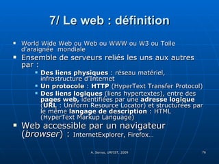 7/ Le web : définition World Wide Web ou Web ou WWW ou W3 ou Toile d’araignée  mondiale Ensemble de serveurs reliés les uns aux autres par : Des liens physiques  : réseau matériel, infrastructure d’Internet Un protocole  :  HTTP  (HyperText Transfer Protocol) Des liens logiques  (liens hypertextes), entre des  pages web,  identifiées par une  adresse logique  ( URL  : Uniform Resource Locator) et structurées par le même  langage de description  : HTML (HyperText Markup Language) Web accessible par un navigateur ( browser ) :  InternetExplorer, Firefox… 