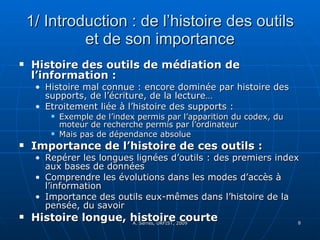 1/ Introduction : de l’histoire des outils et de son importance Histoire des outils de médiation de l’information :  Histoire mal connue : encore dominée par histoire des supports, de l’écriture, de la lecture… Etroitement liée à l’histoire des supports :  Exemple de l’index permis par l’apparition du codex, du moteur de recherche permis par l’ordinateur Mais pas de dépendance absolue Importance de l’histoire de ces outils :  Repérer les longues lignées d’outils : des premiers index aux bases de données Comprendre les évolutions dans les modes d’accès à l’information Importance des outils eux-mêmes dans l’histoire de la pensée, du savoir Histoire longue, histoire courte 
