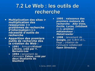 7.2 Le Web : les outils de recherche Multiplication des sites > multiplication des ressources >> problèmes de recherche d’information>>> nécessité d’outils de recherche Apparition des premiers outils de recherche dès la création du Web : 1991  : Annuaire Virtual Library,  créé par T. Berners-Lee 1994 :  lancement de l’annuaire  Yahoo,  créé par deux étudiants de Stanford   1995  :  naissance des premiers moteurs de recherche  :  Alta Vista, Excite, Lycos, InfoSeek  et du  premier métamoteur  :  MetaCrawler 1998  : lancement de  Google,  par S.Brin et L. Page ; création de l’annuaire collaboratif  Open Directory 