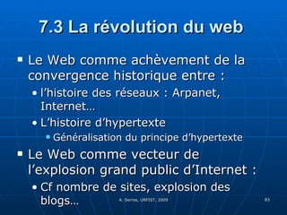 7.3 La révolution du web  Le Web comme achèvement de la convergence historique entre : l’histoire des réseaux : Arpanet, Internet… L’histoire d’hypertexte Généralisation du principe d’hypertexte Le Web comme vecteur de l’explosion grand public d’Internet : Cf nombre de sites, explosion des blogs… 