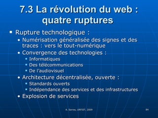 7.3 La révolution du web : quatre ruptures  Rupture technologique :  Numérisation généralisée des signes et des traces : vers le tout-numérique Convergence des technologies : Informatiques Des télécommunications De l’audiovisuel Architecture décentralisée, ouverte :  Standards ouverts Indépendance des services et des infrastructures Explosion de services 