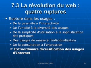 7.3 La révolution du web : quatre ruptures Rupture dans les usages :  De la passivité à l’interactivité De l’unicité à la diversité des usages  De la simplicité d’utilisation à la sophistication des pratiques Des usages de masse à l’individualisation De la consultation à l’expression    Extraordinaire diversification des usages d’Internet 