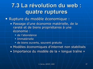 7.3 La révolution du web : quatre ruptures Rupture du modèle économique :  Passage d’une économie matérielle, de la rareté et de biens propriétaires à une économie : de l’abondance Immatérielle de biens ouverts, souvent gratuits Modèles économiques d’internet non stabilisés Importance du modèle de la « longue traîne » 