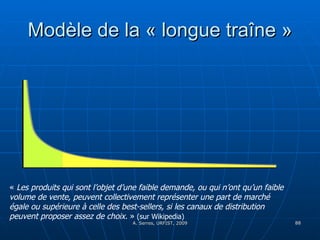 Modèle de la « longue traîne » «  Les produits qui sont l’objet d’une faible demande, ou qui n’ont qu’un faible volume de vente, peuvent collectivement représenter une part de marché égale ou supérieure à celle des best-sellers, si les canaux de distribution peuvent proposer assez de choix.  »   (sur Wikipedia) 