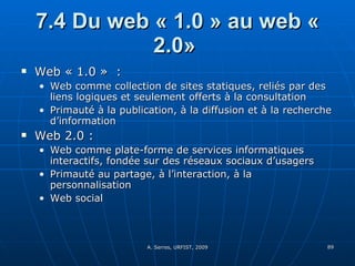 7.4 Du web « 1.0 » au web « 2.0»  Web « 1.0 »  : Web comme collection de sites statiques, reliés par des liens logiques et seulement offerts à la consultation Primauté à la publication, à la diffusion et à la recherche d’information Web 2.0 :  Web comme plate-forme de services informatiques interactifs, fondée sur des réseaux sociaux d’usagers Primauté au partage, à l’interaction, à la personnalisation Web social 