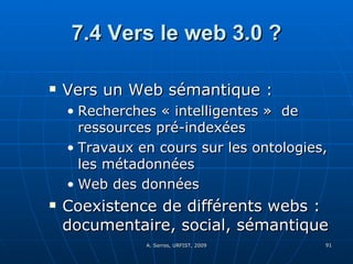 7.4 Vers le web 3.0 ? Vers un Web sémantique :  Recherches « intelligentes »  de ressources pré-indexées Travaux en cours sur les ontologies, les métadonnées Web des données  Coexistence de différents webs : documentaire, social, sémantique  