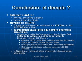 Conclusion: et demain ? Internet « AAA » : Anyone, anywhere, anytime Internet dans les objets  Révolution de IPv6  : Codage des adresses des machines sur  128 bits , au lieu de  32 bits  pour IPv4  augmentation quasi-infinie du nombre d'adresses disponibles :   passage de 4 milliards d'adresses avec IPv4 à plus de  300 milliards de milliards de milliards de milliards  !  Illustration (d'après J.M. Cornu) :  dans les 10000 milliards de milliards d'étoiles de l'univers  avec trois planètes habitables pour étoile  si chaque planète est habitée par 10 milliards d'habitants  IPv6 pourrait attribuer à chaque personne 100 000 adresses !!   « Disparition », dissémination d’internet, interconnexion généralisée 