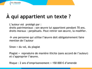 À qui appartient un texte ?
 L’auteur est protégé par :
 droits patrimoniaux : son œuvre lui appartient pendant 70 ans.
 droits moraux : perpétuels. Peut retirer son œuvre, la modifier.

  une personne qui utilise l’œuvre doit obligatoirement faire
 mention de l’auteur

 Sinon = du vol, du plagiat

 Plagiat = reproduire de manière illicite (sans accord de l’auteur)
 et s’approprier l’œuvre.

 Risque : 2 ans d’emprisonnement + 150 000 € d’amende
 