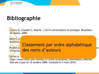 Bibliographie
 Cislaru G, Claudel C, Vlad M. L’écrit universitaire en pratique. Bruxelles :
 De Boeck, 2009.

 Noël E, Cazaux MA, Enquête sur la formation à la méthodologie documentaire.
 Bulletin des bibliothèques de France 6 : 24-28, 2005.
             Classement par ordre alphabétique
 Pochet B, Méthodologie documentaire : recherche, consulter, rédiger à l’heure
 d’Internet. des Bruxelles :d’auteurs
             2 éd. noms De Boeck, 2005.
              e



 Serres A. Évaluation de l'information.
 http://www.sites.univ-rennes2.fr/urfist/evaluation_information_internet.
 Site mis à jour le 12 octobre 2009. Consulté le 2 mars 2010.
 