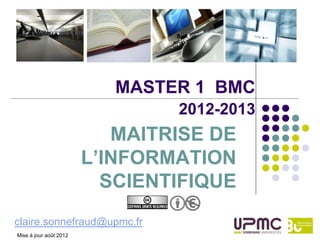 MASTER 1 BMC
                                2012-2013
                           MAITRISE DE
                        L’INFORMATION
                          SCIENTIFIQUE
claire.sonnefraud@upmc.fr
Mise à jour août 2012
 