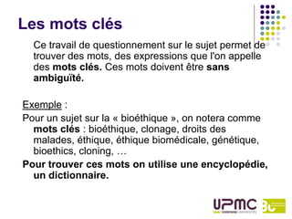 Les mots clés
  Ce travail de questionnement sur le sujet permet de
  trouver des mots, des expressions que l'on appelle
  des mots clés. Ces mots doivent être sans
  ambiguïté.

Exemple :
Pour un sujet sur la « bioéthique », on notera comme
  mots clés : bioéthique, clonage, droits des
  malades, éthique, éthique biomédicale, génétique,
  bioethics, cloning, …
Pour trouver ces mots on utilise une encyclopédie,
  un dictionnaire.
 
