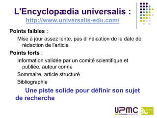 L'Encyclopædia universalis :
       http://www.universalis-edu.com/
Points faibles :
   Mise à jour assez lente, pas d'indication de la date de
     rédaction de l'article
Points forts :
   Information validée par un comité scientifique et
     publiée, auteur connu
   Sommaire, article structuré
   Bibliographie
     Une piste solide pour définir son sujet
  de recherche
 