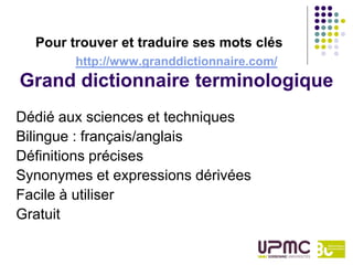 Pour trouver et traduire ses mots clés
        http://www.granddictionnaire.com/
Grand dictionnaire terminologique
Dédié aux sciences et techniques
Bilingue : français/anglais
Définitions précises
Synonymes et expressions dérivées
Facile à utiliser
Gratuit
 