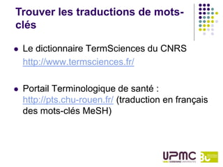 Trouver les traductions de mots-
clés

   Le dictionnaire TermSciences du CNRS
    http://www.termsciences.fr/

   Portail Terminologique de santé :
    http://pts.chu-rouen.fr/ (traduction en français
    des mots-clés MeSH)
 