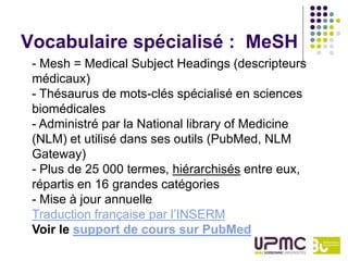 Vocabulaire spécialisé : MeSH
 - Mesh = Medical Subject Headings (descripteurs
 médicaux)
 - Thésaurus de mots-clés spécialisé en sciences
 biomédicales
 - Administré par la National library of Medicine
 (NLM) et utilisé dans ses outils (PubMed, NLM
 Gateway)
 - Plus de 25 000 termes, hiérarchisés entre eux,
 répartis en 16 grandes catégories
 - Mise à jour annuelle
 Traduction française par l’INSERM
 Voir le support de cours sur PubMed
 