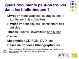 Quels documents peut-on trouver
dans les bibliothèques ?
 Livres (= monographies, ouvrages, etc.) :
   contiennent des chapitres
 Revues (= périodiques) : contiennent des
   articles
 Thèses : travail universitaire non publié
 Cartes
 Multimédia : CD-ROM, DVD, etc.
 Bases de données bibliographiques
  Tous ces types de documents peuvent exister sur papier ou en
  numérique : e-books, revues en ligne, etc.
 