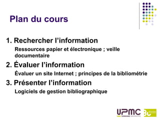 Plan du cours

1. Rechercher l’information
  Ressources papier et électronique ; veille
  documentaire
2. Évaluer l’information
  Évaluer un site Internet ; principes de la bibliométrie
3. Présenter l’information
  Logiciels de gestion bibliographique
 
