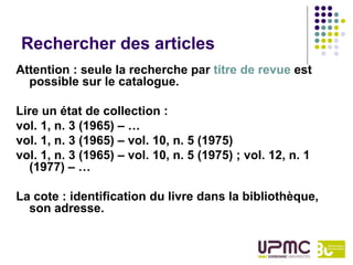 Rechercher des articles
Attention : seule la recherche par titre de revue est
  possible sur le catalogue.

Lire un état de collection :
vol. 1, n. 3 (1965) – …
vol. 1, n. 3 (1965) – vol. 10, n. 5 (1975)
vol. 1, n. 3 (1965) – vol. 10, n. 5 (1975) ; vol. 12, n. 1
  (1977) – …

La cote : identification du livre dans la bibliothèque,
  son adresse.
 