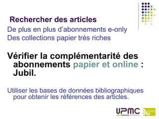 Rechercher des articles
De plus en plus d’abonnements e-only
Des collections papier très riches

Vérifier la complémentarité des
 abonnements papier et online :
 Jubil.
Utiliser les bases de données bibliographiques
  pour obtenir les références des articles.
 