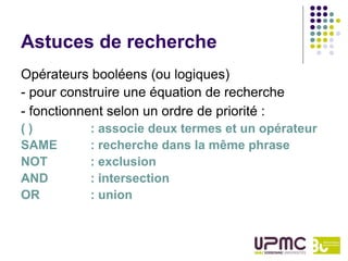 Astuces de recherche
Opérateurs booléens (ou logiques)
- pour construire une équation de recherche
- fonctionnent selon un ordre de priorité :
()         : associe deux termes et un opérateur
SAME       : recherche dans la même phrase
NOT        : exclusion
AND        : intersection
OR         : union
 